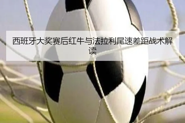 西班牙大奖赛后红牛与法拉利尾速差距战术解读